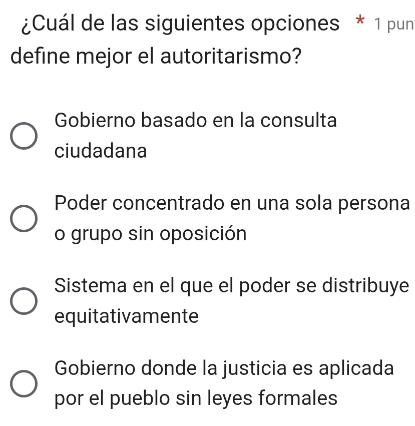 ¿Cuál de las siguientes opciones * 1 pun
define mejor el autoritarismo?
Gobierno basado en la consulta
ciudadana
Poder concentrado en una sola persona
o grupo sin oposición
Sistema en el que el poder se distribuye
equitativamente
Gobierno donde la justicia es aplicada
por el pueblo sin leyes formales