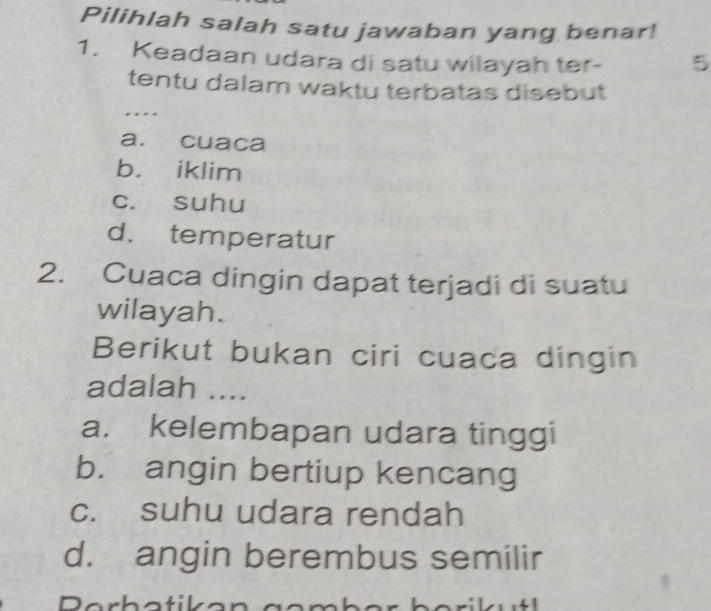 Pilihlah salah satu jawaban yang benar!
1. Keadaan udara di satu wilayah ter - 5
tentu dalam waktu terbatas disebut
…
a. cuaca
b. iklim
c. suhu
d. temperatur
2. Cuaca dingin dapat terjadi di suatu
wilayah.
Berikut bukan ciri cuaca dingin
adalah ....
a. kelembapan udara tinggi
b. angin bertiup kencang
c. suhu udara rendah
d. angin berembus semilir