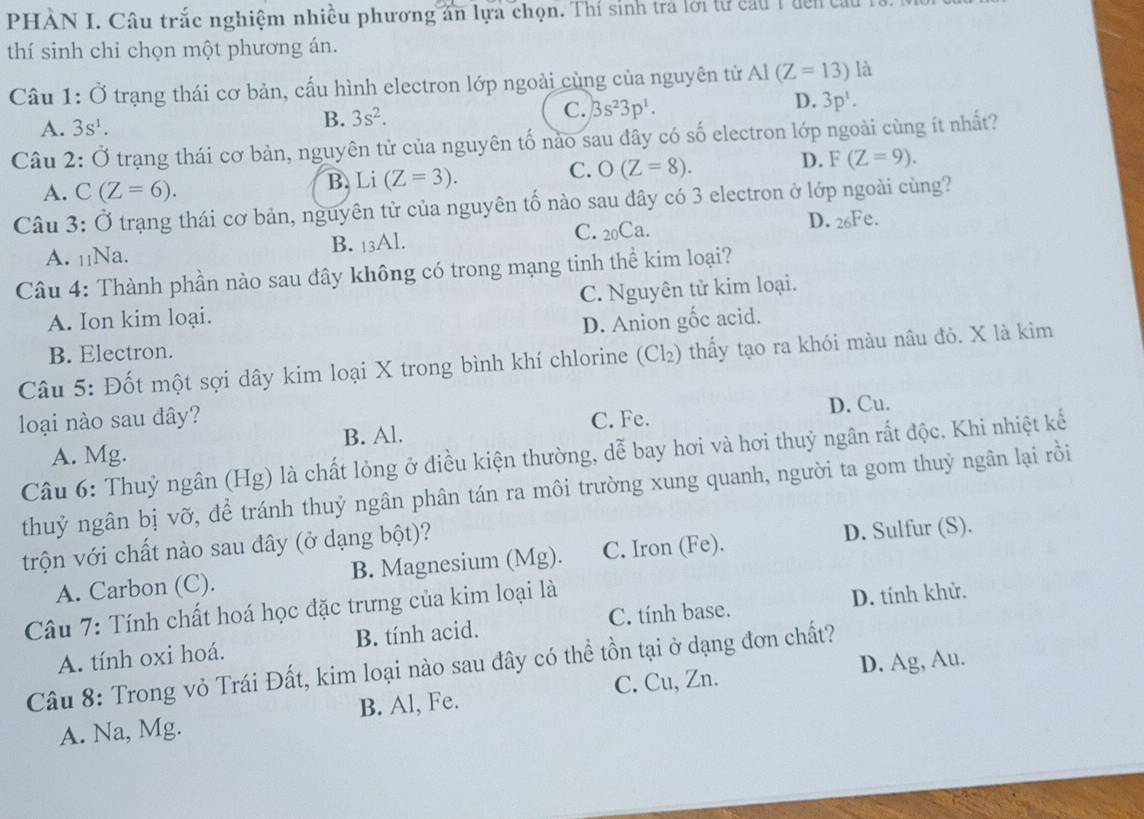 PHẢN I. Câu trắc nghiệm nhiều phương ăn lựa chọn. Thí sinh trả lới tự cầu 1 đến t
thí sinh chỉ chọn một phương án.
Câu 1: vector O trạng thái cơ bản, cấu hình electron lớp ngoài cùng của nguyên tử AI(Z=13) là
D. 3p^1.
A. 3s^1.
B. 3s^2.
C. 3s^23p^1.
Câu 2: Ở trạng thái cơ bản, nguyên tử của nguyên tố nào sau đây có số electron lớp ngoài cùng ít nhất?
A. C(Z=6). B. Li (Z=3). C. O(Z=8). D. F(Z=9).
Câu 3: Ở trạng thái cơ bản, nguyên tử của nguyên tố nào sau dây có 3 electron ở lớp ngoài cùng?
A. ₁₁Na. B. 13Al. C. 20Ca. D. 26Fe.
Câu 4: Thành phần nào sau đây không có trong mạng tinh thể kim loại?
A. Ion kim loại. C. Nguyên tử kim loại.
D. Anion gốc acid.
B. Electron.
Câu 5: Đốt một sợi dây kim loại X trong bình khí chlorine (Cl₂) thấy tạo ra khói màu nâu đỏ. X là kim
D. Cu.
loại nào sau đây? C. Fe.
A. Mg. B. Al.
Câu 6: Thuỷ ngân (Hg) là chất lỏng ở điều kiện thường, dễ bay hơi và hơi thuỷ ngân rất độc. Khi nhiệt kế
thuỷ ngân bị vỡ, để tránh thuỷ ngân phân tán ra môi trường xung quanh, người ta gom thuỷ ngân lại rồi
trộn với chất nào sau đây (ở dạng bột)?
A. Carbon (C). B. Magnesium (Mg). C. Iron (Fe). D. Sulfur (S).
Câu 7: Tính chất hoá học đặc trưng của kim loại là
A. tính oxi hoá. B. tính acid. C. tính base. D. tính khử.
Câu 8: Trong vỏ Trái Đất, kim loại nào sau đây có thể tồn tại ở dạng đơn chất?
C. Cu, Zn. D. Ag, Au.
A. Na, Mg. B. Al, Fe.
