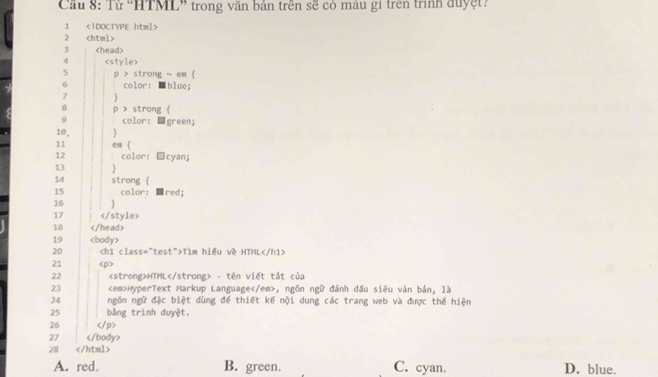 Cầu 8: Từ “HTML” trong văn bản trên sẽ có mâu gi trên trình duyệt?
1
2
3
4

18
19
20 Tìm hiểu về HTML
21
22 HTML - tên viết tắt của
23 HyperText Markup Language, ngôn ngữ đánh dấu siêu vản bản, là
24 ngôn ngữ đặc biệt dùng để thiết kế nội dung các trang web và được thế hiện
25 bằng trình duyệt.
26
27
28
A. red. B. green. C. cyan. D. blue.