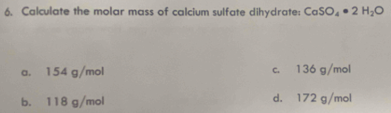 Calculate the molar mass of calcium sulfate dihydrate: CaSO_4· 2H_2O
a. 154 g/mol c. 136 g/mol
b. 118 g/mol d. 172 g/mol