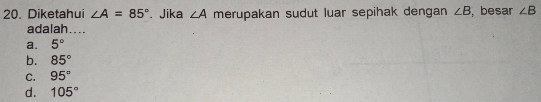 Diketahui ∠ A=85°. Jika ∠ A merupakan sudut luar sepihak dengan ∠ B , besar ∠ B
adalah....
a. 5°
b. 85°
C. 95°
d. 105°