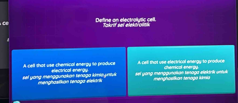 Define an electrolytic cell. 
ce 
Takrif sel elektrolitik 
A cell that use chemical energy to produce A cell that use electrical energy to produce 
electrical energy. chemical energy. 
sel yang menggunakan tenaga kimia yntuk sel yang menggunakan tenaga elektrik untuk 
menghasilkan tenaga elektrik menghasilkan tenaga kimia