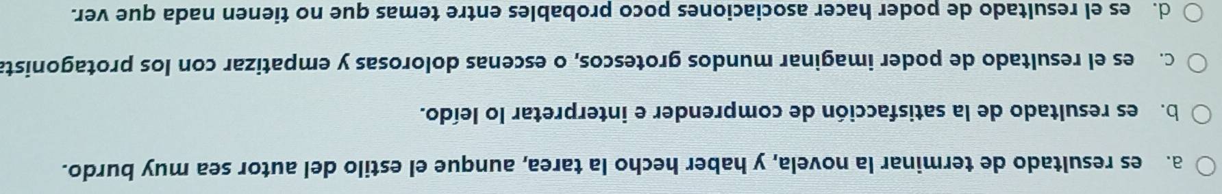 a.es resultado de terminar la novela, y haber hecho la tarea, aunque el estilo del autor sea muy burdo.
bo des resultado de la satisfacción de comprender e interpretar lo leído.
C. es el resultado de poder imaginar mundos grotescos, o escenas dolorosas y empatizar con los protagonista
d. es el resultado de poder hacer asociaciones poco probables entre temas que no tienen nada que ver.