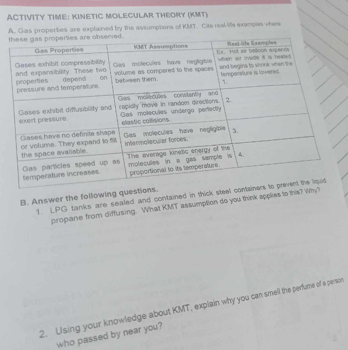 ACTIVITY TIME: KINETIC MOLECULAR THEORY (KMT) 
A. Gas properties are explained by the assumptions of KMT. Cite real-life examples where 
1. LPG tanks are sealed and contained in thick ste 
B. Answer the following que 
propane from diffusing. What KMT assumption do you think applies to this? 
2. Using your knowledge about KMT, explain why you can smell the perfume of a persor 
who passed by near you?