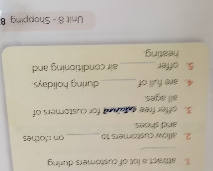 attract a lot of customers during 
_ 
2. allow customers to _on clothes 
and shoes. 
3 offer free aaid for customers of 
all ages. 
4. are full of_ during holidays. 
5. offer_ air conditioning and 
heating. 
Unit 8 - Shopping 8