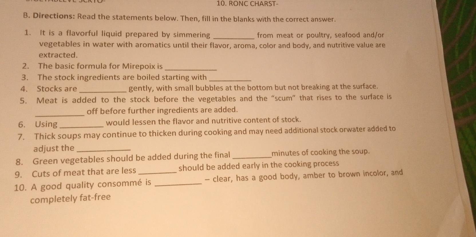 RONC CHARST- 
B. Directions: Read the statements below. Then, fill in the blanks with the correct answer. 
1. It is a flavorful liquid prepared by simmering _from meat or poultry, seafood and/or 
vegetables in water with aromatics until their flavor, aroma, color and body, and nutritive value are 
extracted. 
2. The basic formula for Mirepoix is_ 
3. The stock ingredients are boiled starting with_ 
4. Stocks are _gently, with small bubbles at the bottom but not breaking at the surface. 
5. Meat is added to the stock before the vegetables and the “scum” that rises to the surface is 
_ 
off before further ingredients are added. 
6. Using _would lessen the flavor and nutritive content of stock. 
7. Thick soups may continue to thicken during cooking and may need additional stock orwater added to 
adjust the_ 
8. Green vegetables should be added during the final _minutes of cooking the soup. 
9. Cuts of meat that are less should be added early in the cooking process 
10. A good quality consommé is _- clear, has a good body, amber to brown incolor, and 
completely fat-free