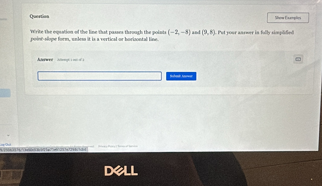 Question Show Examples 
Write the equation of the line that passes through the points (-2,-8) and (9,8). Put your answer in fully simplified 
point-slope form, unless it is a vertical or horizontal line. 
Answer Attempt 1 out of 2 
Submit Answer 
Log Out 
9/25063576/13e50c53b5f25a71e91257e7298c1cbd Privacy Policy ( Teres of Servico 
Dell