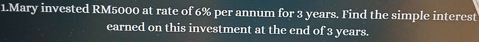 Mary invested RM5000 at rate of 6% per annum for 3 years. Find the simple interest 
earned on this investment at the end of 3 years.