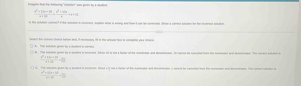 Imagine that the following "solution" was given by a student.
 (x^2+11x+10)/x+10 = (x^2+11x)/x =x+11
Is the solution correct? If the solution is incorrect, explain what is wrong and how it can be corrected. Show a correct solution for the incorrect solution.
Select the correct choice below and, if necessary, fill in the answer box to complete your choice.
A. The solution given by a student is correct.
B. The solution given by a student is incorrect. Since 10 is not a factor of the numerator and denominator, 10 cannot be canceled from the numerator and denominator. The correct solution is
 (x^2+11x+10)/x+10 =□.
C. The solution given by a student is incorrect. Since x iș not a factor of the numerator and denominator, x cannot be canceled from the numerator and denominator. The correct solution is
 (x^2+11x+10)/x+10 =□