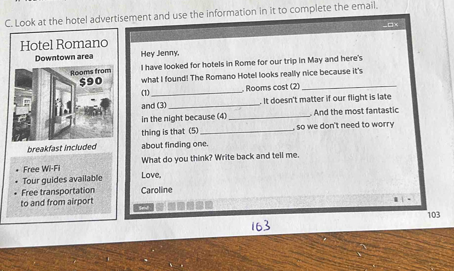 Look at the hotel advertisement and use the information in it to complete the email. 
□x 
Hotel Romano 
Downtown area Hey Jenny, 
Rooms from I have looked for hotels in Rome for our trip in May and here's
$90 what I found! The Romano Hotel looks really nice because it's 
(1) _. Rooms cost (2) 
and (3) _. It doesn't matter if our flight is late 
in the night because (4)_ . And the most fantastic 
thing is that (5) _, so we don't need to worry 
breakfast included about finding one. 
Free Wi-Fi What do you think? Write back and tell me. 
Tour guides available Love, 
Free transportation Caroline 
to and from airport 
Send 
103