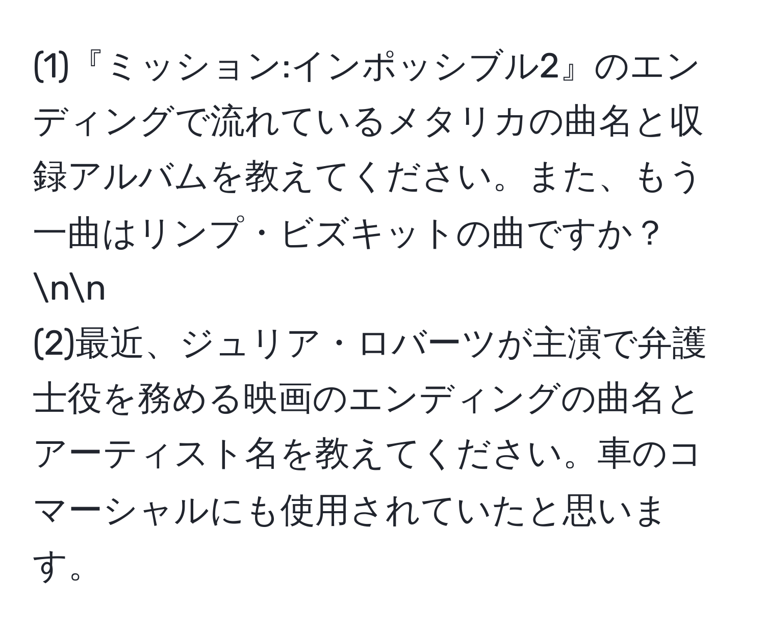 (1)『ミッション:インポッシブル2』のエンディングで流れているメタリカの曲名と収録アルバムを教えてください。また、もう一曲はリンプ・ビズキットの曲ですか？nn
(2)最近、ジュリア・ロバーツが主演で弁護士役を務める映画のエンディングの曲名とアーティスト名を教えてください。車のコマーシャルにも使用されていたと思います。