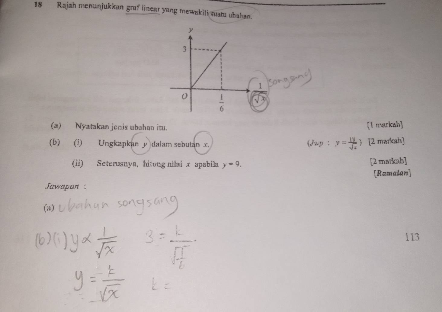 Rajah menunjukkan graf linear yang mewakili suatu ubahan.
(a) Nyatakan jenis ubahan itu.
[1 markah]
(b) (i) Ungkapkan y dalam sebutan x. (Jwp : y= 18/sqrt(x) ) [2 markah]
(ii) Seterusnya, hitung nilai x apabila y=9.
[2 markah]
[Ramalan]
Jawapan :
(a)
113