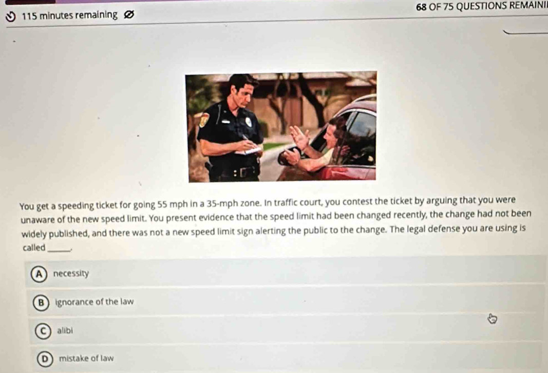 115 minutes remaining 68 OF 75 QUESTIONS REMAINI
You get a speeding ticket for going 55 mph in a 35-mph zone. In traffic court, you contest the ticket by arguing that you were
unaware of the new speed limit. You present evidence that the speed limit had been changed recently, the change had not been
widely published, and there was not a new speed limit sign alerting the public to the change. The legal defense you are using is
called_
A necessity
B ignorance of the law
Calibi
D mistake of law