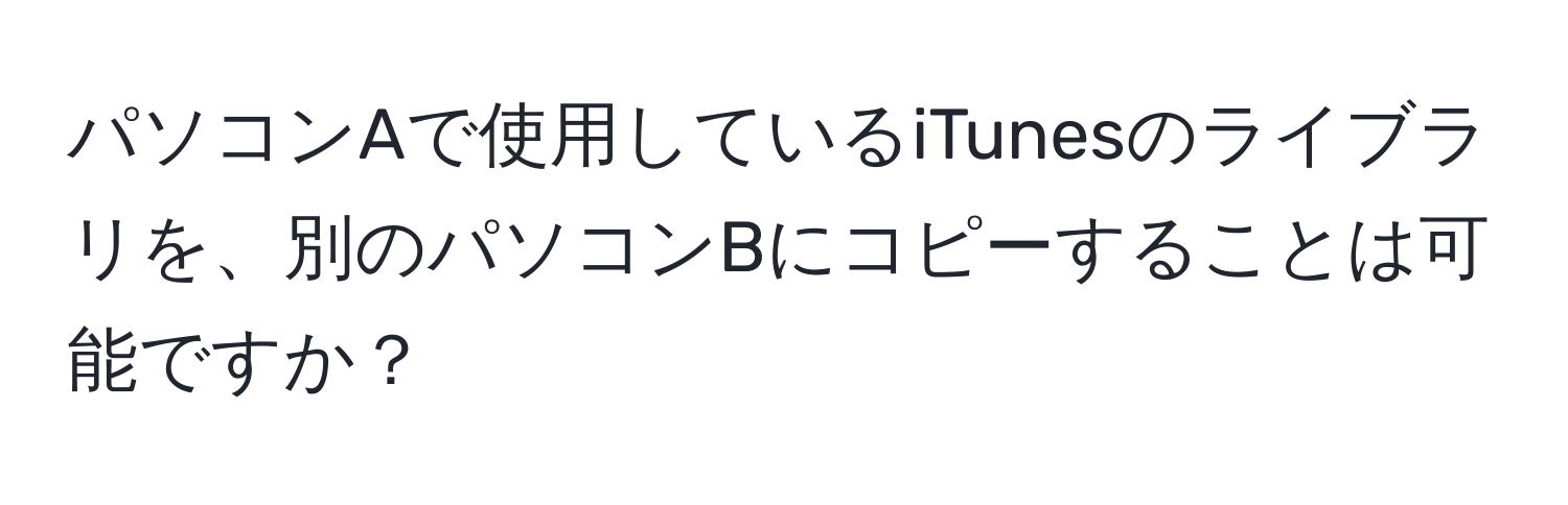 パソコンAで使用しているiTunesのライブラリを、別のパソコンBにコピーすることは可能ですか？