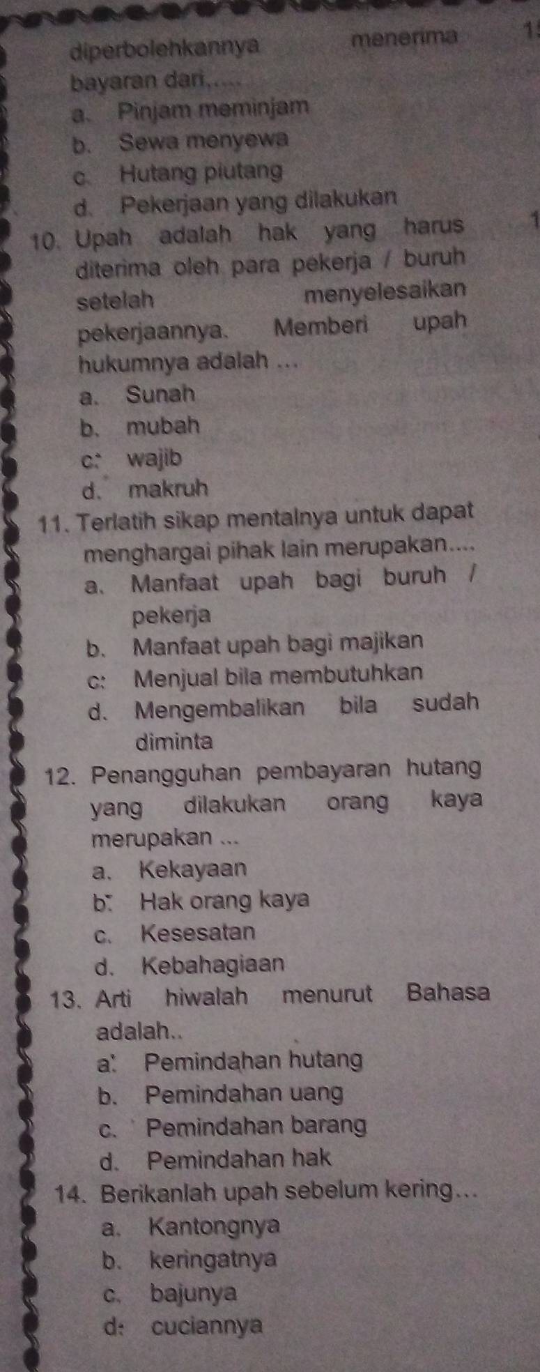 diperbolehkannya menerima 1
bayaran dari. .
a. Pinjam meminjam
b. Sewa menyewa
c Hutang piutang
d. Pekerjaan yang dilakukan
10. Upah adalah hak yang harus 3
diterima oleh para pekerja / buruh
setelah
menyelesaikan
pekerjaannya. Memberi upah
hukumnya adalah ...
a. Sunah
b. mubah
c: wajib
d. makruh
11. Terlatih sikap mentalnya untuk dapat
menghargai pihak lain merupakan....
a. Manfaat upah bagi buruh /
pekerja
b. Manfaat upah bagi majikan
c: Menjual bila membutuhkan
d. Mengembalikan bila sudah
diminta
12. Penangguhan pembayaran hutang
yang dilakukan orang kaya
merupakan ...
a. Kekayaan
b Hak orang kaya
c. Kesesatan
d. Kebahagiaan
13. Arti hiwalah menurut Bahasa
adalah..
a: Pemindahan hutang
b. Pemindahan uang
c. Pemindahan baran
d. Pemindahan hak
14. Berikanlah upah sebelum kering…
a. Kantongnya
b. keringatnya
c. bajunya
d: cuciannya