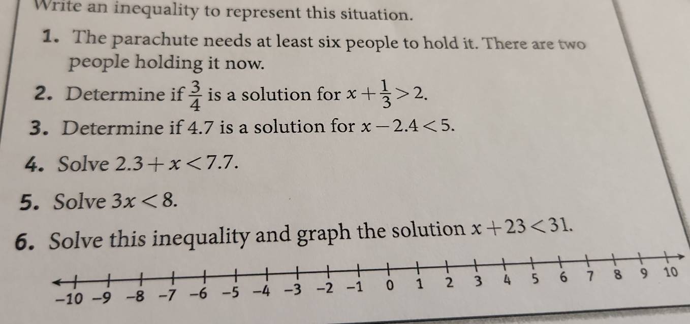 Write an inequality to represent this situation. 
1. The parachute needs at least six people to hold it. There are two 
people holding it now. 
2. Determine if  3/4  is a solution for x+ 1/3 >2. 
3. Determine if 4.7 is a solution for x-2.4<5</tex>. 
4. Solve 2.3+x<7.7. 
5. Solve 3x<8</tex>. 
6. Solve this inequality and graph the solution x+23<31</tex>.
-10