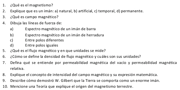 ¿Qué es el magnetismo? 
2. Explique que es un imán: a) natural, b) artificial, c) temporal, d) permanente. 
3. ¿Qué es campo magnético? 
4. Dibuja las líneas de fuerza de: 
a) Espectro magnético de un imán de barra 
b) Espectro magnético de un imán de herradura 
c) Entre polos diferentes 
d ) Entre polos iguales 
5. ¿Qué es el flujo magnético y en que unidades se mide? 
6. ¿Cómo se define la densidad de flujo magnético y cuáles son sus unidades? 
7. Defina qué se entiende por permeabilidad magnética del vacío y permeabilidad magnética 
relativa. 
8. Explique el concepto de intensidad del campo magnético y su expresión matemática. 
9. Describe cómo demostró W. Gilbert que la Tierra se comporta como un enorme imán. 
10. Mencione una Teoría que explique el origen del magnetismo terrestre.