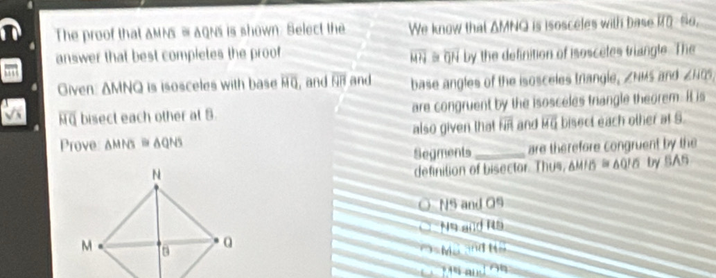 The proof that aMNS = aQNs is shown. Select the We know that AMNQ is isosceles with base overline MD 8o, 
answer that best compietes the proof # GN by the definition of isoscetes triangle. The
MH_3
as 
Given △ MNQ is isosceles with base overline HQ , and overline HB and base angles of the isosceles trangle, ZNMS and ∠ HQS
overline HQ bisect each other at 5. are congruent by the isosceles trangle theorem. It is 
Prove △ MNS≌ △ QNS also given that overline HR and vector MQ bisect each other at S. 
Segments_ are therefore congruent by the 
definition of bisector. Thus, & MN5 ≌ △ Q'O by SA6
NS and O
Ns and 115
Mã and HS
P