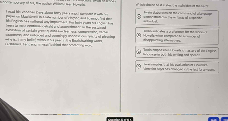 collection, Twain describes
a contemporary of his, the author William Dean Howells. Which choice best states the main idea of the text?
Twain elaborates on the command of a language
I read his Venetian Days about forty years ago. I compare it with his demonstrated in the writings of a specific
paper on Machiavelli in a late number of Harper, and I cannot find that individual.
his English has suffered any impairment. For forty years his English has
been to me a continual delight and astonishment. In the sustained
exhibition of certain great qualities—clearness, compression, verbal Twain indicates a preference for the works of
exactness, and unforced and seemingly unconscious felicity of phrasing Howells when compared to a number of
—he is, in my belief, without his peer in the Englishwriting world, disappointing alternatives.
Sustained. I entrench myself behind that protecting word.
Twain emphasizes Howells's mastery of the English
language in both his writing and speech.
Twain implies that his evaluation of Howells's
Venetian Days has changed in the last forty years.
Question 5 of 6+ Nex
Back