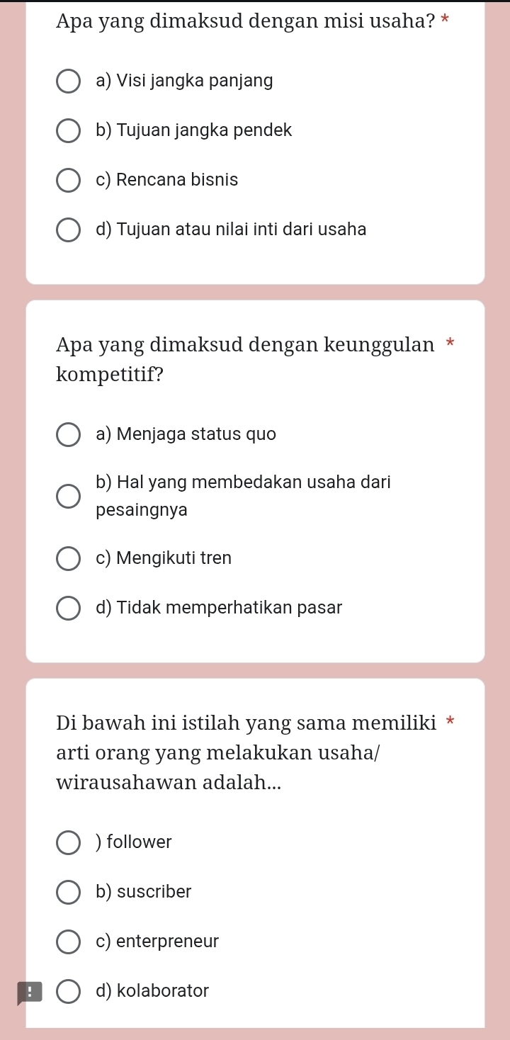 Apa yang dimaksud dengan misi usaha? *
a) Visi jangka panjang
b) Tujuan jangka pendek
c) Rencana bisnis
d) Tujuan atau nilai inti dari usaha
Apa yang dimaksud dengan keunggulan *
kompetitif?
a) Menjaga status quo
b) Hal yang membedakan usaha dari
pesaingnya
c) Mengikuti tren
d) Tidak memperhatikan pasar
Di bawah ini istilah yang sama memiliki *
arti orang yang melakukan usaha/
wirausahawan adalah...
) follower
b) suscriber
c) enterpreneur
! d) kolaborator