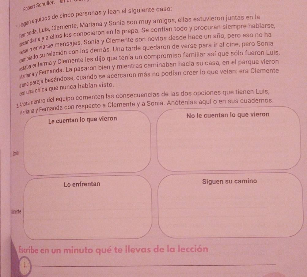 Robert Schuller. en ull u 
1, Hagan equipos de cínco personas y lean el siguiente caso: 
Fernanda, Luis, Clemente, Maríana y Sonía son muy amigos, ellas estuvieron juntas en la 
secundaría y a ellos los conocieron en la prepa. Se confían todo y procuran siempre hablarse, 
verse o enviarse mensajes. Sonia y Clemente son novios desde hace un año, pero eso no ha 
cambiado su relación con los demás. Una tarde quedaron de verse para ir al cine, pero Sonia 
estaba enferma y Clemente les dijo que tenía un compromiso familiar así que sólo fueron Luis, 
Mariana y Fernanda. La pasaron bien y mientras caminaban hacía su casa, en el parque vieron 
a una pareja besándose, cuando se acercaron más no podían creer lo que veían: era Clemente 
con una chica que nunca habían visto. 
2, Ahora dentro del equipo comenten las consecuencias de las dos opciones que tienen Luis, 
Mariana y Fernanda con respecto a Clemente y a Sonia. Anótenias aquí o en sus cuadernos. 
Le cuentan lo que vieron No le cuentan lo que vieron 
Sonia 
Lo enfrentan Siguen su camino 
Kamente 
Escribe en un minuto qué te llevas de la lección