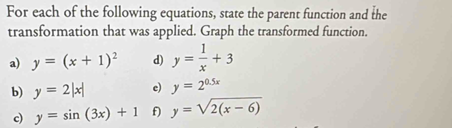 For each of the following equations, state the parent function and the 
transformation that was applied. Graph the transformed function. 
a) y=(x+1)^2 d) y= 1/x +3
b) y=2|x|
e) y=2^(0.5x)
c) y=sin (3x)+1 f) y=sqrt(2(x-6))