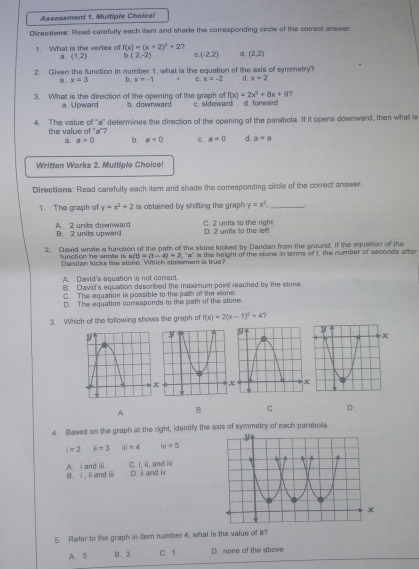 Assesament 1. Multiple Choice!
Directions: Read carefully each item and shade the corresponding circle of the correct answer
1. What is the verlex of f(x)=(x+2)^2+2 7
a. (1,2) b (2,-2) (-2,2) d. (2,2)
2. Given the function in number 1, what is the equation of the axis of symmetry?
8. x=3 b. x=-1 C. x=-2 d. x=2
f(x)=2x^2+8x+9
3. What is the direction of the opening of the graph of b. downward c. sideward d. forward  7
a. Upward
4. The value of “a” determines the direction of the opening of the parabola. If it opens downward, then what is
the value of "a"?
a. a>0 b . a<0</tex> C. a=0 d. a=a
Written Works 2. Multiple Choice!
Directions: Read carefully each item and shade the corresponding circle of the correct answer.
1. The graph of y=x^2+2 is obtained by shifting the graph y=x^2. _.
A. 2 units downward B. 2 units upward D. 2 units to the left C. 2 units to the right
2. David wrote a function of the path of the stone kicked by Dandan from the ground. If the equation of the t, the number of seconds after
s(t)=(t-4)+2.^circ s°
function he wrote is . Dandan kicks the stone. Which statement is true? is the height of the stone in terms . ∈fty
A. David's equation is not correct.
B. David's equation described the maximum point reached by the stone.
C. The equation is possible to the path of the slone.
D. The equation corresponds to the path of the stone
3. Which of the following shows the graph cl f(x)=2(x-1)^2+4 1
x
A B C D
4. Based on the graph at the right, identify the axis of symmetry of each parabola
i=2 i=3 |s|=4 iv=5
B. i, ⅱand ⅲ A. i and iii C. i, ii, and iv
D. ii and i
5 Refer to the graph in item number 4, what is the value of k?
A. 5 B. 3 C. 1 D. none of the above