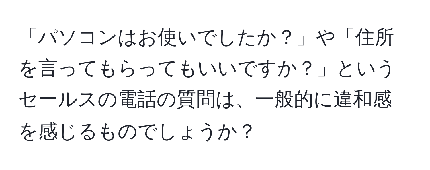 「パソコンはお使いでしたか？」や「住所を言ってもらってもいいですか？」というセールスの電話の質問は、一般的に違和感を感じるものでしょうか？