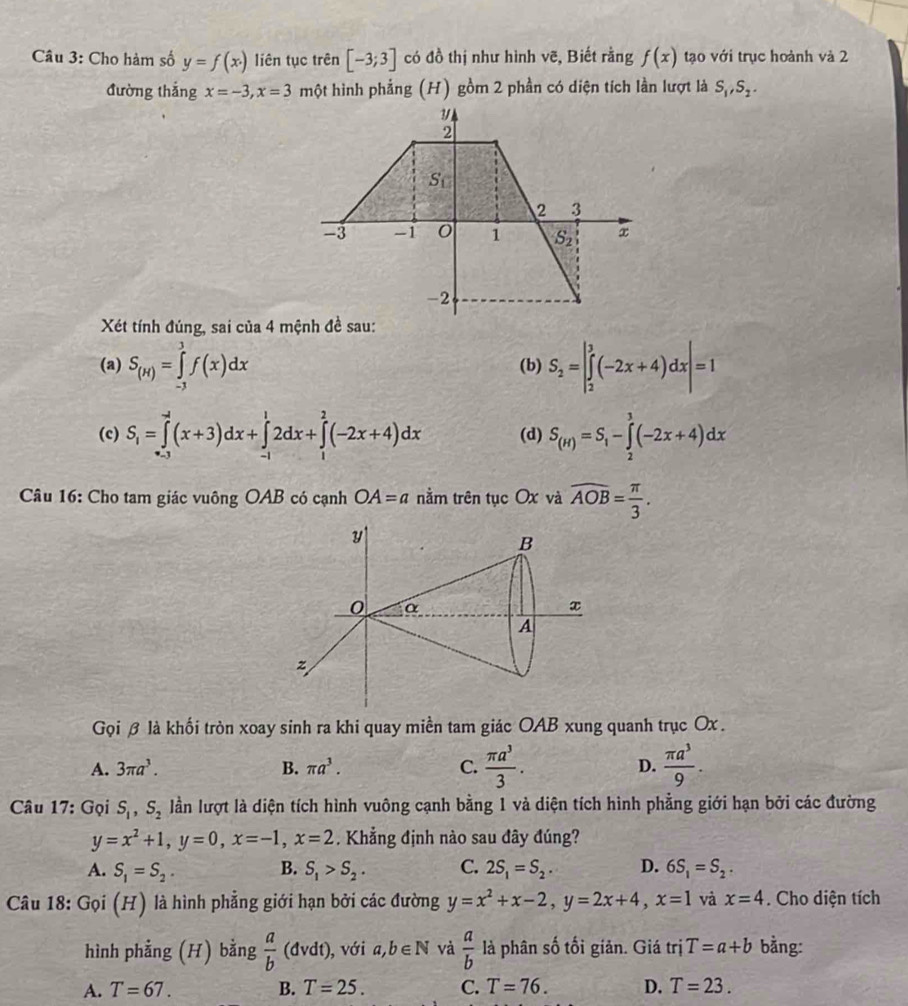 Cho hàm số y=f(x· ) liên tục trên [-3;3] có đồ thị như hình vẽ, Biết rằng f(x) tạo với trục hoành và 2
đường thắng x=-3,x=3 một hình phẳng (H) gồm 2 phần có diện tích lần lượt là S_1,S_2.
Xét tính đúng, sai của 4 mệnh đề sau:
(a) S_(H)=∈tlimits _(-3)^3f(x)dx (b) S_2=|∈tlimits _2^(3(-2x+4)dx|=1
(c) S_1)=∈tlimits _(-1)^(-2)(x+3)dx+∈tlimits _(-1)^12dx+∈tlimits _1^(2(-2x+4)dx (d) S_(H))=S_1-∈tlimits _2^(3(-2x+4)dx
Câu 16: Cho tam giác vuông OAB có cạnh OA=a nằm trên tục Ox và overline AOB)= π /3 .
Gọi β là khối tròn xoay sinh ra khi quay miền tam giác OAB xung quanh trục Ox .
A. 3π a^3. B. π a^3. C.  π a^3/3 . D.  π a^3/9 .
Câu 17: Gọi S_1,S_2 lần lượt là diện tích hình vuông cạnh bằng 1 và diện tích hình phẳng giới hạn bởi các đường
y=x^2+1,y=0,x=-1,x=2. Khẳng định nào sau đây đúng?
A. S_1=S_2. B. S_1>S_2. C. 2S_1=S_2. D. 6S_1=S_2.
Câu 18: Gọi (H) là hình phẳng giới hạn bởi các đường y=x^2+x-2,y=2x+4,x=1 và x=4. Cho diện tích
hình phẳng (H) bằng  a/b (dvdt) ), với a,b∈ N và  a/b  là phân số tối giản. Giá trị T=a+b bằng:
A. T=67. B. T=25. C. T=76. D. T=23.