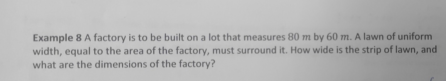 Example 8 A factory is to be built on a lot that measures 80 m by 60 m. A lawn of uniform 
width, equal to the area of the factory, must surround it. How wide is the strip of lawn, and 
what are the dimensions of the factory?