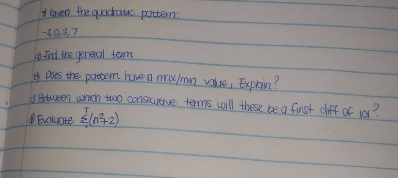 Given the quacratic pattern:
-2, 0, 3, 7
a) find the general term 
② Does the pattern have a max/min value, Explain? 
d Between which two consecutive terms wll these be a first cliff of 101? 
d Evoluate sumlimits _1^(T(n^2)+2)