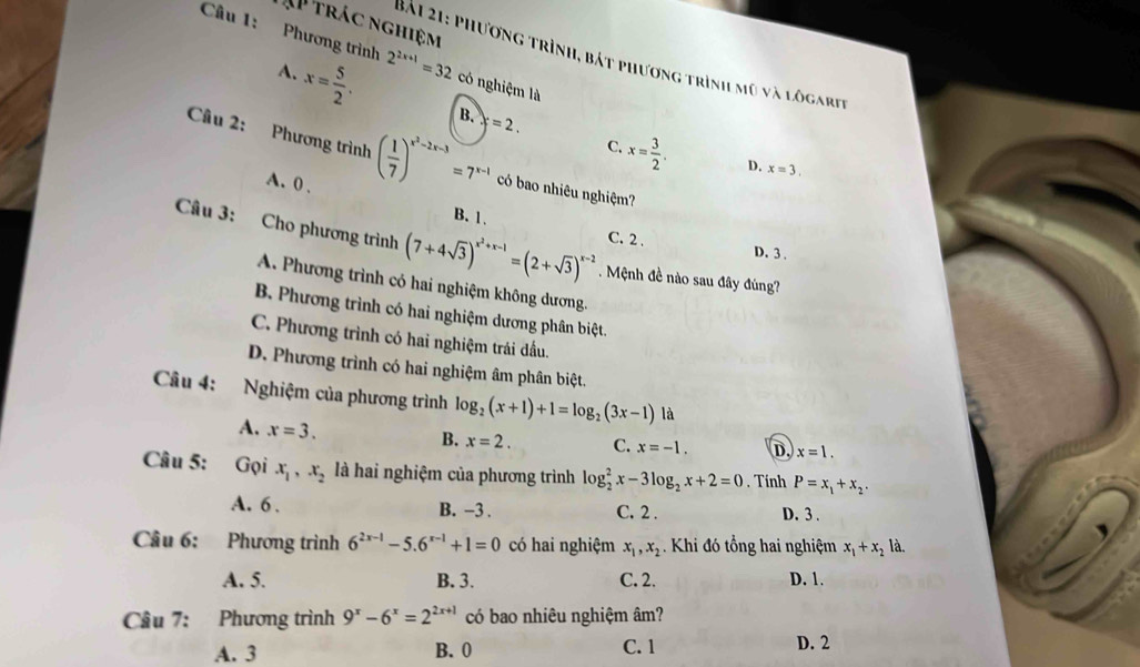 AP trác nghiệm
Câu 1: Phương trình 2^(2x+1)=32 có nghiệm là
Bải 21: phương trình, bát phương trình mũ và lôgarie
A. x= 5/2 . B. x=2.
C. x= 3/2 . D. x=3.
Câu 2: Phương trình ( 1/7 )^x^2-2x-3=7^(x-1) có bao nhiêu nghiệm?
A. 0 , B. 1.
C. 2 . D. 3 .
Câu 3: Cho phương trình (7+4sqrt(3))^x^2+x-1=(2+sqrt(3))^x-2. Mệnh đề nào sau đây đúng?
A. Phương trình có hai nghiệm không dương.
B. Phương trình có hai nghiệm dương phân biệt.
C. Phương trình có hai nghiệm trái đấu.
D. Phương trình có hai nghiệm âm phân biệt.
Câu 4: Nghiệm của phương trình log _2(x+1)+1=log _2(3x-1) là
A. x=3. B. x=2. C. x=-1. D. x=1.
Câu 5: Gọi x_1,x_2 là hai nghiệm của phương trình log _2^(2x-3log _2)x+2=0. Tính P=x_1+x_2.
A. 6 . B. -3 . C. 2 . D. 3 .
Câu 6: Phương trình 6^(2x-1)-5.6^(x-1)+1=0 có hai nghiệm x_1,x_2.  Khi đó tổng hai nghiệm x_1+x_2la.
A. 5. B. 3. C. 2. D. 1.
Câu 7: Phương trình 9^x-6^x=2^(2x+1) có bao nhiêu nghiệm âm?
C. 1
A. 3 B. 0 D. 2