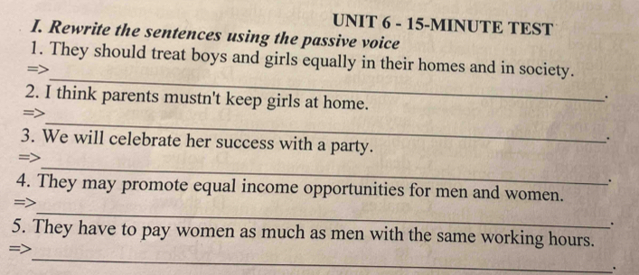 15-MINUTE TEST 
I. Rewrite the sentences using the passive voice 
_ 
1. They should treat boys and girls equally in their homes and in society. 
= 
2. I think parents mustn't keep girls at home. 
. 
_ 
=> 
. 
3. We will celebrate her success with a party. 
_ 
=> 
. 
4. They may promote equal income opportunities for men and women. 
_ 
=> 
. 
5. They have to pay women as much as men with the same working hours. 
_ 
.