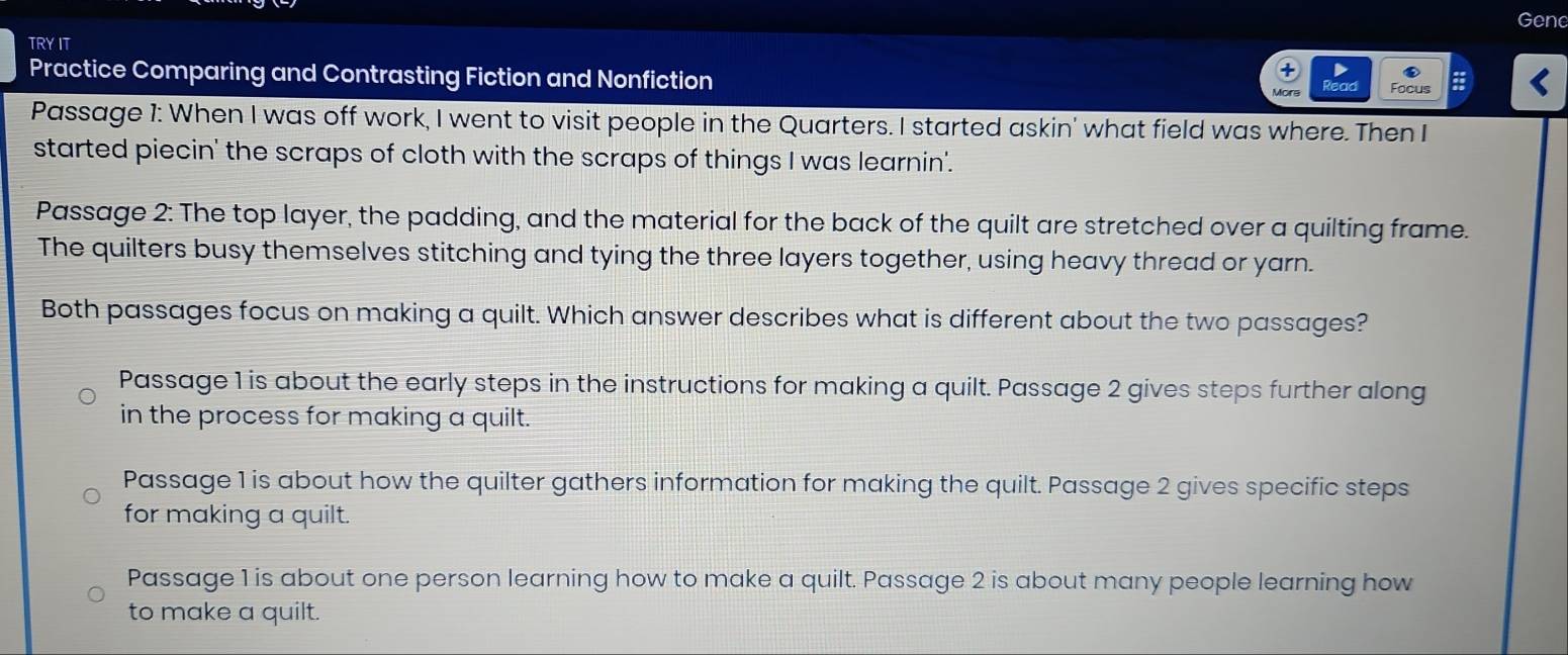 Gene
TRY IT
Practice Comparing and Contrasting Fiction and Nonfiction
ad Focus
Passage 1: When I was off work, I went to visit people in the Quarters. I started askin' what field was where. Then I
started piecin' the scraps of cloth with the scraps of things I was learnin'.
Passage 2: The top layer, the padding, and the material for the back of the quilt are stretched over a quilting frame.
The quilters busy themselves stitching and tying the three layers together, using heavy thread or yarn.
Both passages focus on making a quilt. Which answer describes what is different about the two passages?
Passage 1 is about the early steps in the instructions for making a quilt. Passage 2 gives steps further along
in the process for making a quilt.
Passage 1 is about how the quilter gathers information for making the quilt. Passage 2 gives specific steps
for making a quilt.
Passage 1 is about one person learning how to make a quilt. Passage 2 is about many people learning how
to make a quilt.