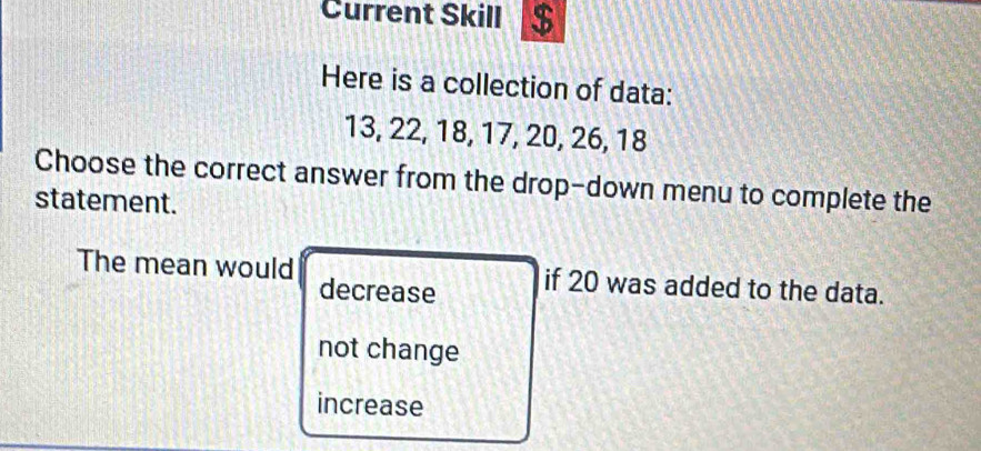 Current Skill $
Here is a collection of data:
13, 22, 18, 17, 20, 26, 18
Choose the correct answer from the drop-down menu to complete the
statement.
The mean would if 20 was added to the data.
decrease
not change
increase