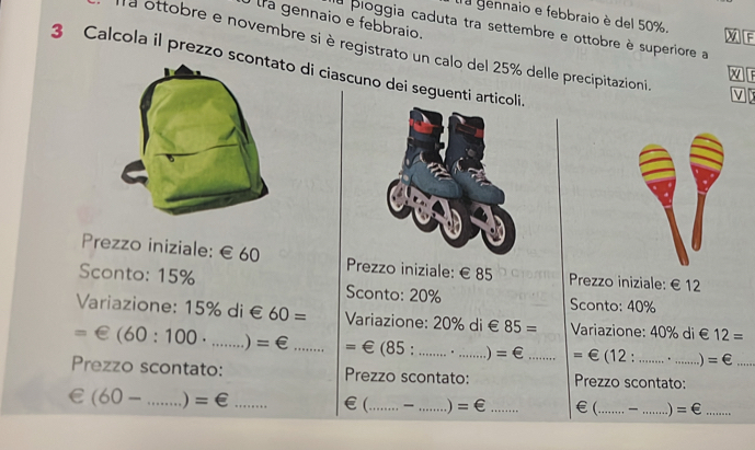 tra gennaio e febbraio. 
a gennaio e febbraio è del 50%. XI[F 
la pioggia caduta tra settembre e ottobre è superiore a 
la ottobre e novembre si è registrato un calo del 25% delle precipitazioni 
3 Calcola il prezzo sc di ciascuno dei seguenti artico 
V 
Prezzo iniziale: € £60 Prezzo iniziale: €£85 Prezzo iniziale: € £12
Sconto: 15% Sconto: 20% Sconto: 40%
Variazione: 15% di € 60= Variazione: 20% di € 85= Variazione: 40% di € 12=
=€(60:100· □  _ ) =€ _ = ∈ (85. _. _ =∈ _ =∈ (12 : . 、 =∈ _ 
Prezzo scontato: Prezzo scontato: Prezzo scontato:
(60-...)=∈ __ 
€(_ _ =∈ _€(_ _1 =∈ _