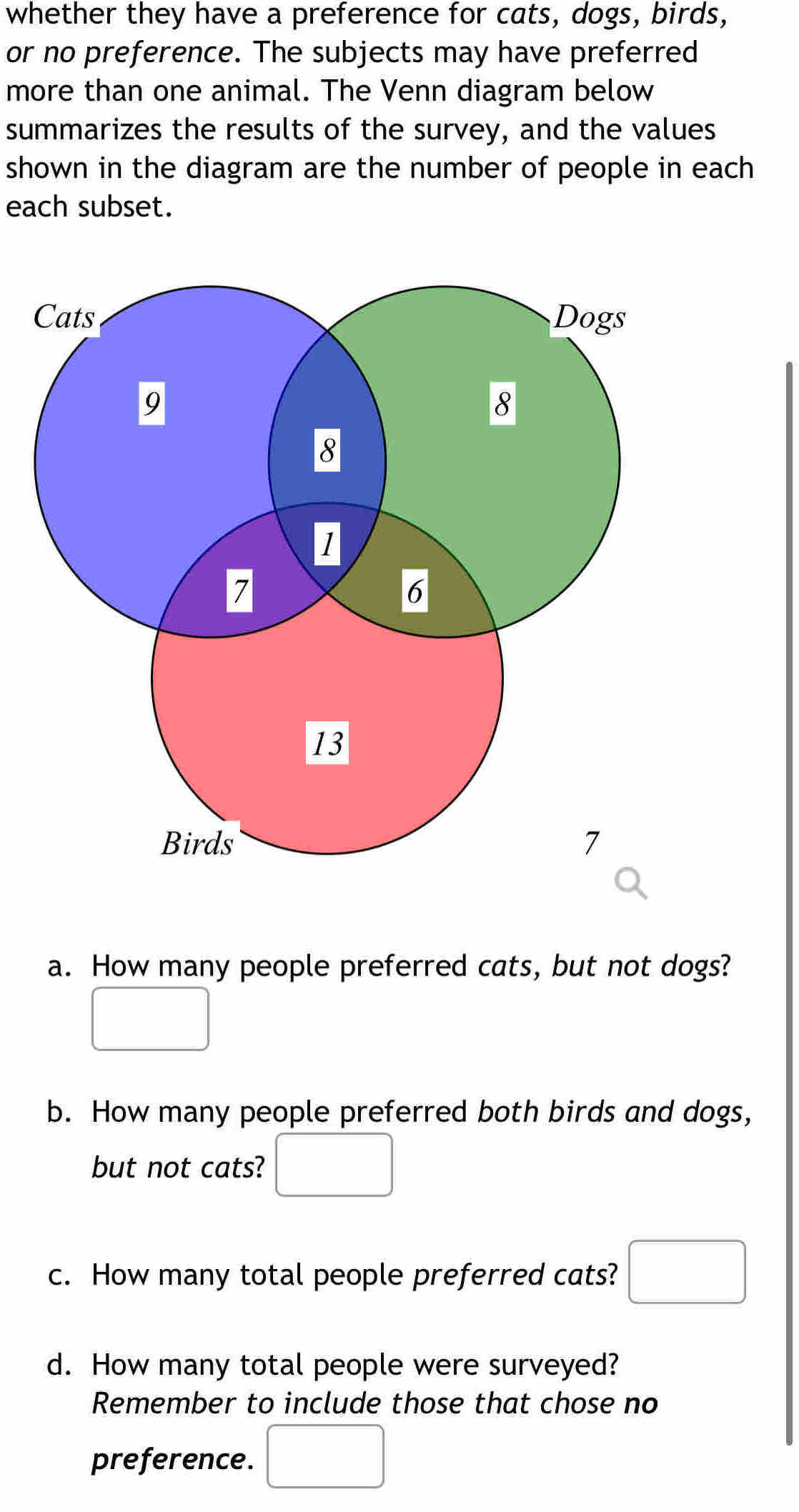 whether they have a preference for cats, dogs, birds, 
or no preference. The subjects may have preferred 
more than one animal. The Venn diagram below 
summarizes the results of the survey, and the values 
shown in the diagram are the number of people in each 
each subset. 
a. How many people preferred cats, but not dogs? 
□ 
b. How many people preferred both birds and dogs, 
but not cats? □ 
c. How many total people preferred cats? □ 
d. How many total people were surveyed? 
Remember to include those that chose no 
preference. □