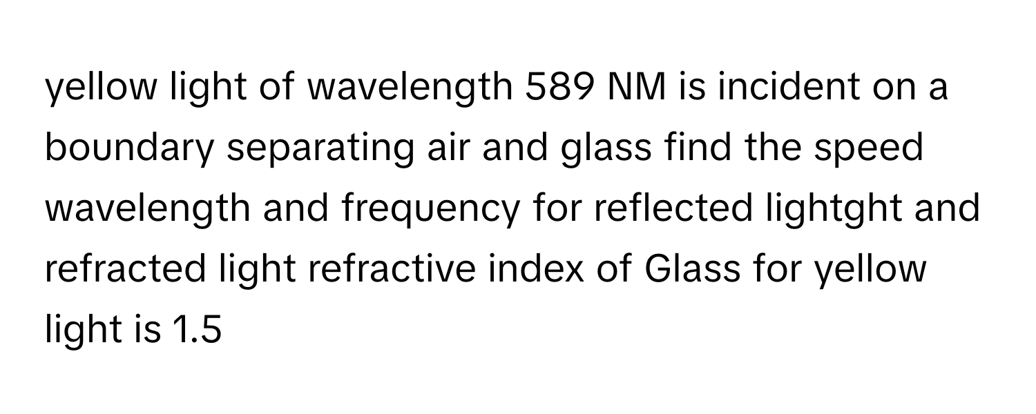 yellow light of wavelength 589 NM is incident on a boundary separating air and glass find the speed wavelength and frequency for reflected lightght and refracted light refractive index of Glass for yellow light is 1.5