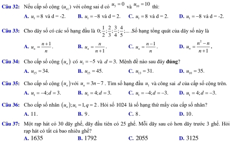 Nếu cấp số cộng (u_n1) với công sai d có u_5=0_Vhu_10=10 thì:
A. u_1=8 và d=-2. B. u_1=-8 và d=2. C. u_1=8 và d=2. D. u_1=-8 và d=-2.
Câu 33: Cho dãy số có các số hạng đầu là 0: 1/2 ; 2/3 ; 3/4 ; 4/5 ;... Số hạng tổng quát của dãy số này là
A. u_n= (n+1)/n . B. u_n= n/n+1 . C. u_n= (n-1)/n . D. u_n= (n^2-n)/n+1 .
Câu 34: Cho cấp số cộng (u_x) có u_1=-5 và d=3 5. Mệnh đề nào sau đây đúng?
A. u_15=34. B. u_15=45. C. u_13=31. D. u_10=35.
Câu 35: Cho cấp số cộng (u_.) với u_n=3n-7. Tìm số hạng đầu u_1 và công sai d của cấp số cộng trên.
A. u_1=-4;d=3. B. u_1=4;d=3. C. u_1=-4;d=-3. D. u_1=4;d=-3.
Câu 36: Cho cấp số nhân (u_n):u_1=1,q=2. Hỏi số 1024 là số hạng thứ mẫy của cấp số nhân?
A. 11. B. 9 . C. 8 . D. 10.
Câu 37: Một rạp hát có 30 dãy ghế, dãy đầu tiên có 25 ghế. Mỗi dãy sau có hơn dãy trước 3 ghế. Hỏi
rạp hát có tắt cả bao nhiêu ghể?
A. 1635 B. 1792 C. 2055 D. 3125