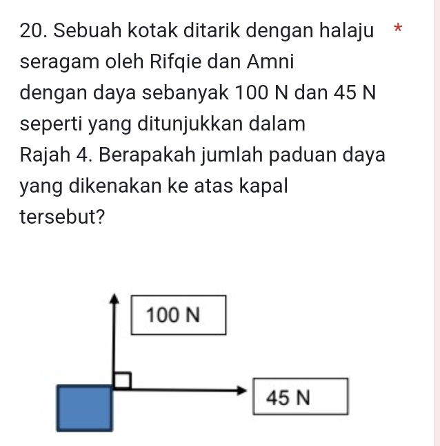 Sebuah kotak ditarik dengan halaju *
seragam oleh Rifqie dan Amni
dengan daya sebanyak 100 N dan 45 N
seperti yang ditunjukkan dalam
Rajah 4. Berapakah jumlah paduan daya
yang dikenakan ke atas kapal
tersebut?
100 N
45 N