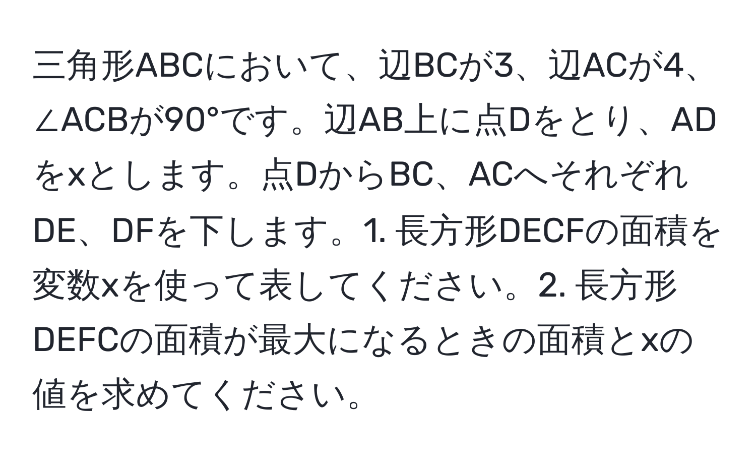 三角形ABCにおいて、辺BCが3、辺ACが4、∠ACBが90°です。辺AB上に点Dをとり、ADをxとします。点DからBC、ACへそれぞれDE、DFを下します。1. 長方形DECFの面積を変数xを使って表してください。2. 長方形DEFCの面積が最大になるときの面積とxの値を求めてください。