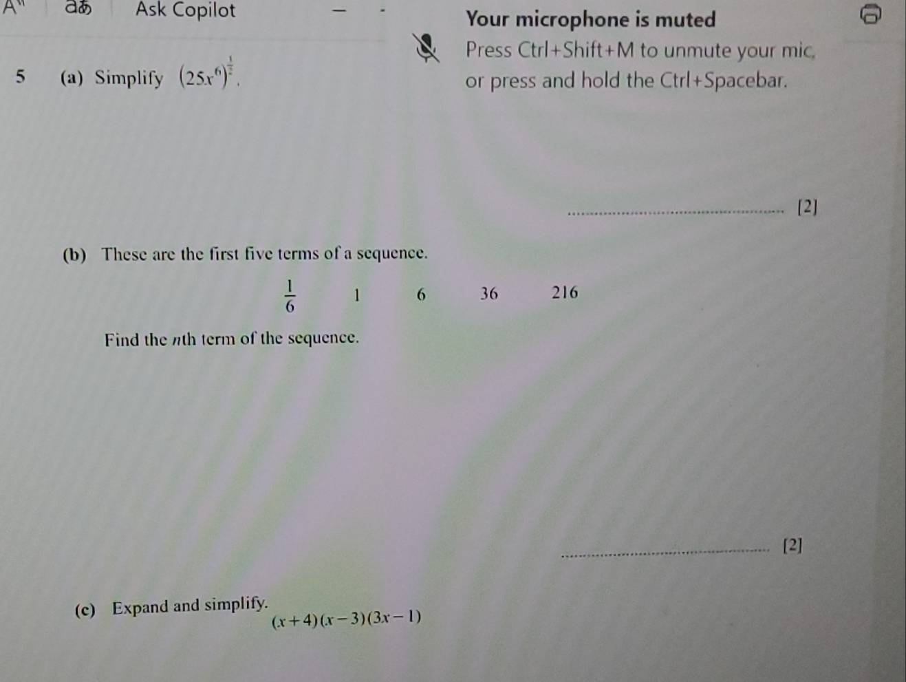 A'' aあ Ask Copilot 
Your microphone is muted 
Press Ctrl+Shift+M to unmute your mic. 
5 (a) Simplify (25x^6)^ 1/2 . or press and hold the Ctrl+Spacebar. 
_[2] 
(b) These are the first five terms of a sequence.
 1/6  1 6 36 216
Find the th term of the sequence. 
_[2] 
(c) Expand and simplify.
(x+4)(x-3)(3x-1)