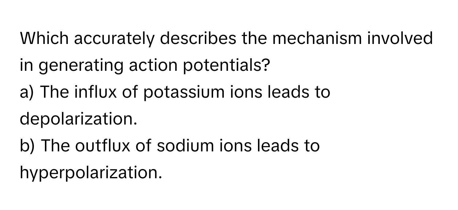 Which accurately describes the mechanism involved in generating action potentials?

a) The influx of potassium ions leads to depolarization.
b) The outflux of sodium ions leads to hyperpolarization.