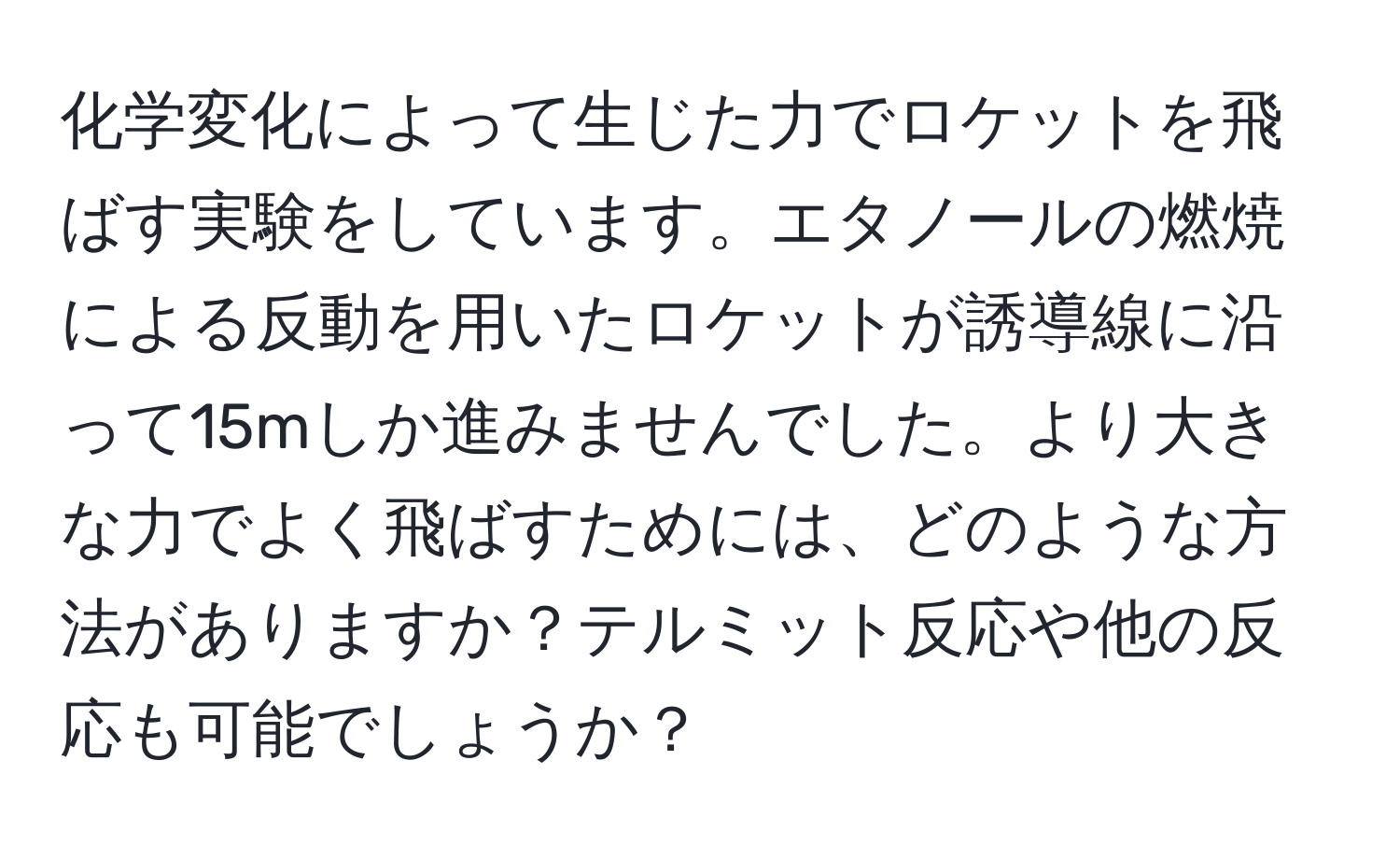 化学変化によって生じた力でロケットを飛ばす実験をしています。エタノールの燃焼による反動を用いたロケットが誘導線に沿って15mしか進みませんでした。より大きな力でよく飛ばすためには、どのような方法がありますか？テルミット反応や他の反応も可能でしょうか？