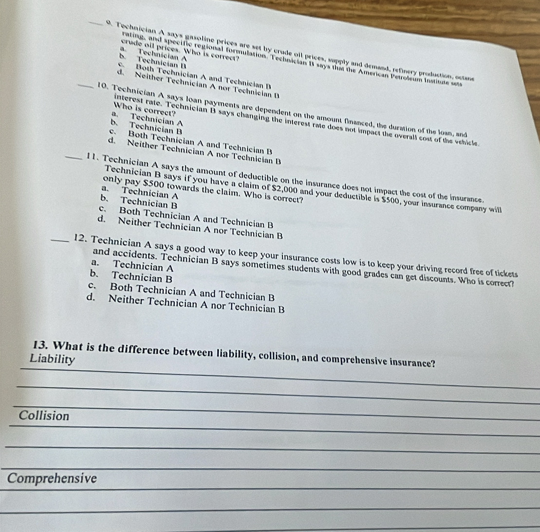 crude oil prices. Who is correct?
P. Tochnician A says gasoline prices are set by crude oll prices, supply and demand, refinery production, ostan
a Technician A
rating, and specific regional formulation. Technician I says that the American Petroleum Institute set
b. Technician B
_
c Both Technician A and Technician B
d. Neither Technician A nor Technician D
Who is correct?
10. Technician A says loan payments are dependent on the amount financed, the duration of the loan, and
a. Technician A
anterest rate. Technician B says changing the interest rate does not impact the overall cost of the vehicle
b. Technician B
c. Both Technician A and Technician B
d. Neither Technician A nor Technician B
_11. Technician A says the amount of deductible on the insurance does not impact the cost of the insurance.
only pay $500 towards the claim. Who is correct?
Technician B says if you have a claim of $2,000 and your deductible is $500, your insurance company will
a. Technician A
b. Technician B
c. Both Technician A and Technician B
d. Neither Technician A nor Technician B
_12. Technician A says a good way to keep your insurance costs low is to keep your driving record free of tickets
a. Technician A
and accidents. Technician B says sometimes students with good grades can get discounts. Who is correct?
b. Technician B
c. Both Technician A and Technician B
d. Neither Technician A nor Technician B
13. What is the difference between liability, collision, and comprehensive insurance?
Liability
_
_
_
Collision
_
_
_
_
__
_
_
__
_
_
Comprehensive
_
_