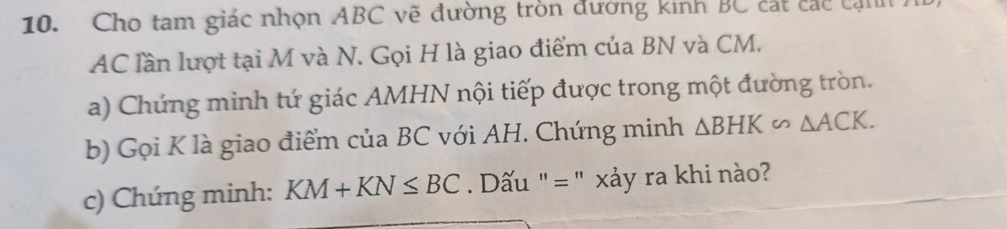 Cho tam giác nhọn ABC vẽ đường tròn đường kinh BC cát các cam
AC lần lượt tại M và N. Gọi H là giao điểm của BN và CM. 
a) Chứng minh tứ giác AMHN nội tiếp được trong một đường tròn. 
b) Gọi K là giao điểm của BC với AH. Chứng minh △ BHK∽ △ ACK. 
c) Chứng minh: KM+KN≤ BC Dấu "= " xảy ra khi nào?