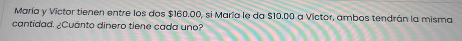 María y Víctor tienen entre los dos $160.00, si María le da $10.00 a Víctor, ambos tendrán la misma 
cantidad. ¿Cuánto dinero tiene cada uno?