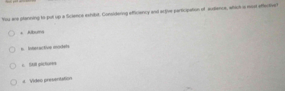 Not yet answ
You are planning to put up a Science exhibit. Considering efficiency and active participation of audience, which is most effective?
a. Albums
b. Interactive models
c. Still pictures
d. Video presentation