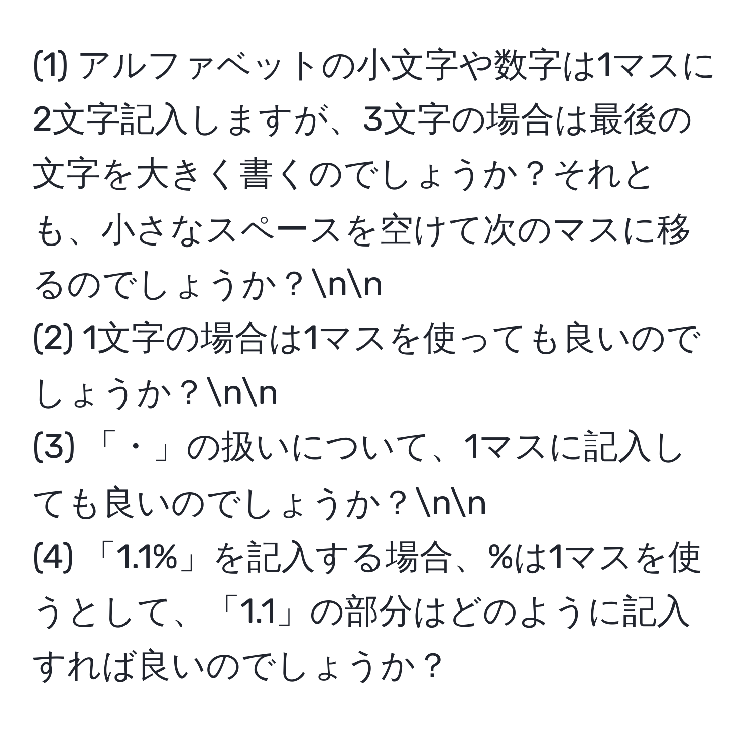 (1) アルファベットの小文字や数字は1マスに2文字記入しますが、3文字の場合は最後の文字を大きく書くのでしょうか？それとも、小さなスペースを空けて次のマスに移るのでしょうか？nn
(2) 1文字の場合は1マスを使っても良いのでしょうか？nn
(3) 「・」の扱いについて、1マスに記入しても良いのでしょうか？nn
(4) 「1.1%」を記入する場合、%は1マスを使うとして、「1.1」の部分はどのように記入すれば良いのでしょうか？